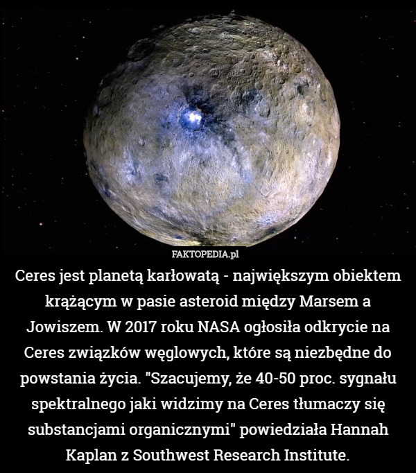Ceres jest planetą karłowatą - największym obiektem krążącym w pasie asteroid między Marsem a Jowiszem. W 2017 roku NASA ogłosiła odkrycie na Ceres związków węglowych, które są niezbędne do powstania życia. "Szacujemy, że 40-50 proc. sygnału spektralnego jaki widzimy na Ceres tłumaczy się substancjami organicznymi" powiedziała Hannah Kaplan z Southwest Research Institute. 