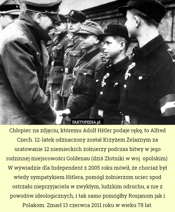Chłopiec na zdjęciu, któremu Adolf Hitler podaje rękę, to Alfred Czech. 12-latek odznaczony został Krzyżem Żelaznym za uratowanie 12 niemieckich żołnierzy podczas bitwy w jego rodzinnej miejscowości Goldenau (dziś Złotniki w woj. opolskim). W wywiadzie dla Independent z 2005 roku mówił, że chociaż był wtedy sympatykiem Hitlera, pomógł żołnierzom uciec spod ostrzału nieprzyjaciela w zwykłym, ludzkim odruchu, a nie z powodów ideologicznych, i tak samo pomógłby Rosjanom jak i Polakom. Zmarł 13 czerwca 2011 roku w wieku 78 lat. 