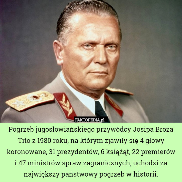 Pogrzeb jugosłowiańskiego przywódcy Josipa Broza Tito z 1980 roku, na którym zjawiły się 4 głowy koronowane, 31 prezydentów, 6 książąt, 22 premierów
i 47 ministrów spraw zagranicznych, uchodzi za największy państwowy pogrzeb w historii. 