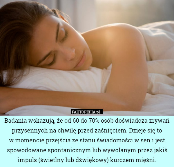 Badania wskazują, że od 60 do 70% osób doświadcza zrywań przysennych na chwilę przed zaśnięciem. Dzieje się to
w momencie przejścia ze stanu świadomości w sen i jest spowodowane spontanicznym lub wywołanym przez jakiś impuls (świetlny lub dźwiękowy) kurczem mięśni. 