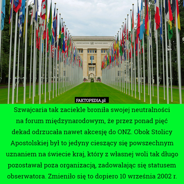 Szwajcaria tak zaciekle broniła swojej neutralności
na forum międzynarodowym, że przez ponad pięć
dekad odrzucała nawet akcesję do ONZ. Obok Stolicy Apostolskiej był to jedyny cieszący się powszechnym uznaniem na świecie kraj, który z własnej woli tak długo pozostawał poza organizacją, zadowalając się statusem obserwatora. Zmieniło się to dopiero 10 września 2002 r. 
