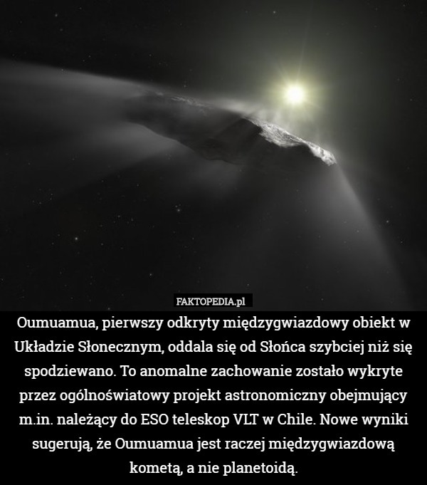 Oumuamua, pierwszy odkryty międzygwiazdowy obiekt w Układzie Słonecznym, oddala się od Słońca szybciej niż się spodziewano. To anomalne zachowanie zostało wykryte przez ogólnoświatowy projekt astronomiczny obejmujący m.in. należący do ESO teleskop VLT w Chile. Nowe wyniki sugerują, że Oumuamua jest raczej międzygwiazdową kometą, a nie planetoidą. 