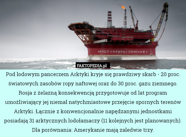Pod lodowym pancerzem Arktyki kryje się prawdziwy skarb - 20 proc. światowych zasobów ropy naftowej oraz do 30 proc. gazu ziemnego. Rosja z żelazną konsekwencją przygotowuje od lat program umożliwiający jej niemal natychmiastowe przejęcie spornych terenów Arktyki. Łącznie z konwencjonalnie napędzanymi jednostkami posiadają 31 arktycznych lodołamaczy (11 kolejnych jest planowanych). Dla porównania: Amerykanie mają zaledwie trzy. 