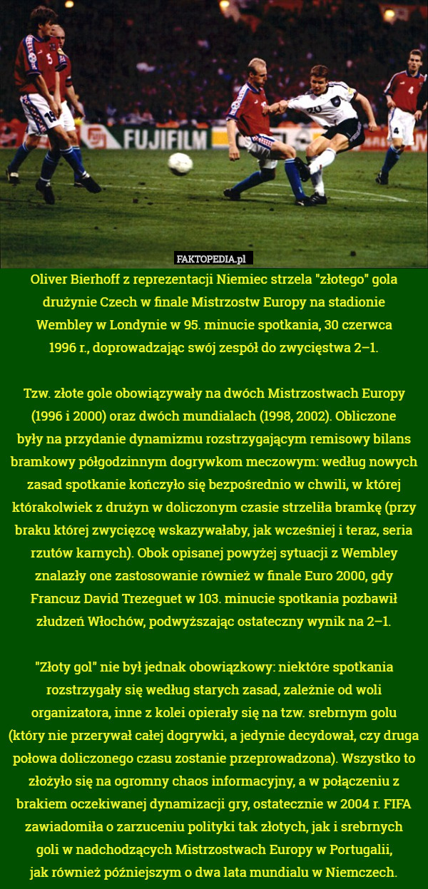 Oliver Bierhoff z reprezentacji Niemiec strzela "złotego" gola drużynie Czech w finale Mistrzostw Europy na stadionie
Wembley w Londynie w 95. minucie spotkania, 30 czerwca
1996 r., doprowadzając swój zespół do zwycięstwa 2–1.

Tzw. złote gole obowiązywały na dwóch Mistrzostwach Europy (1996 i 2000) oraz dwóch mundialach (1998, 2002). Obliczone
były na przydanie dynamizmu rozstrzygającym remisowy bilans bramkowy półgodzinnym dogrywkom meczowym: według nowych zasad spotkanie kończyło się bezpośrednio w chwili, w której którakolwiek z drużyn w doliczonym czasie strzeliła bramkę (przy braku której zwycięzcę wskazywałaby, jak wcześniej i teraz, seria rzutów karnych). Obok opisanej powyżej sytuacji z Wembley znalazły one zastosowanie również w finale Euro 2000, gdy Francuz David Trezeguet w 103. minucie spotkania pozbawił złudzeń Włochów, podwyższając ostateczny wynik na 2–1.

"Złoty gol" nie był jednak obowiązkowy: niektóre spotkania rozstrzygały się według starych zasad, zależnie od woli organizatora, inne z kolei opierały się na tzw. srebrnym golu
(który nie przerywał całej dogrywki, a jedynie decydował, czy druga połowa doliczonego czasu zostanie przeprowadzona). Wszystko to złożyło się na ogromny chaos informacyjny, a w połączeniu z brakiem oczekiwanej dynamizacji gry, ostatecznie w 2004 r. FIFA zawiadomiła o zarzuceniu polityki tak złotych, jak i srebrnych
goli w nadchodzących Mistrzostwach Europy w Portugalii,
jak również późniejszym o dwa lata mundialu w Niemczech. 
