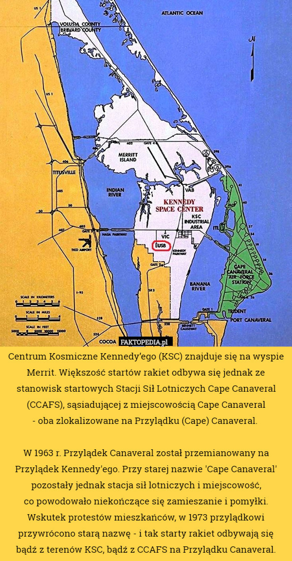 Centrum Kosmiczne Kennedy’ego (KSC) znajduje się na wyspie Merrit. Większość startów rakiet odbywa się jednak ze stanowisk startowych Stacji Sił Lotniczych Cape Canaveral (CCAFS), sąsiadującej z miejscowością Cape Canaveral
 - oba zlokalizowane na Przylądku (Cape) Canaveral. 

W 1963 r. Przylądek Canaveral został przemianowany na Przylądek Kennedy'ego. Przy starej nazwie 'Cape Canaveral' pozostały jednak stacja sił lotniczych i miejscowość,
 co powodowało niekończące się zamieszanie i pomyłki.
 Wskutek protestów mieszkańców, w 1973 przylądkowi przywrócono starą nazwę - i tak starty rakiet odbywają się
 bądź z terenów KSC, bądź z CCAFS na Przylądku Canaveral. 
