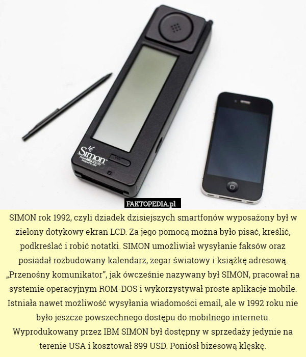 SIMON rok 1992, czyli dziadek dzisiejszych smartfonów wyposażony był w zielony dotykowy ekran LCD. Za jego pomocą można było pisać, kreślić, podkreślać i robić notatki. SIMON umożliwiał wysyłanie faksów oraz posiadał rozbudowany kalendarz, zegar światowy i książkę adresową. „Przenośny komunikator”, jak ówcześnie nazywany był SIMON, pracował na systemie operacyjnym ROM-DOS i wykorzystywał proste aplikacje mobile. Istniała nawet możliwość wysyłania wiadomości email, ale w 1992 roku nie było jeszcze powszechnego dostępu do mobilnego internetu. Wyprodukowany przez IBM SIMON był dostępny w sprzedaży jedynie na terenie USA i kosztował 899 USD. Poniósł bizesową klęskę. 