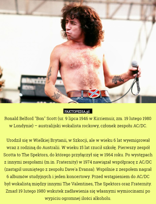 Ronald Belford "Bon" Scott (ur. 9 lipca 1946 w Kirriemuir, zm. 19 lutego 1980 w Londynie) – australijski wokalista rockowy, członek zespołu AC/DC.

Urodził się w Wielkiej Brytanii, w Szkocji, ale w wieku 6 lat wyemigrował wraz z rodziną do Australii. W wieku 15 lat rzucił szkołę. Pierwszy zespół Scotta to The Spektors, do którego przyłączył się w 1964 roku. Po występach z innymi zespołami (m.in. Fraternity) w 1974 nawiązał współpracę z AC/DC (zastąpił usuniętego z zespołu Dave'a Evansa). Wspólnie z zespołem nagrał 6 albumów studyjnych i jeden koncertowy. Przed wstąpieniem do AC/DC był wokalistą między innymi The Valentines, The Spektors oraz Fraternity. Zmarł 19 lutego 1980 wskutek zadławienia się własnymi wymiocinami po wypiciu ogromnej ilości alkoholu. 