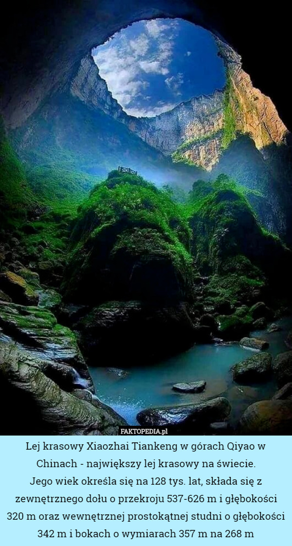 Lej krasowy Xiaozhai Tiankeng w górach Qiyao w Chinach - największy lej krasowy na świecie.
Jego wiek określa się na 128 tys. lat, składa się z zewnętrznego dołu o przekroju 537-626 m i głębokości 320 m oraz wewnętrznej prostokątnej studni o głębokości 342 m i bokach o wymiarach 357 m na 268 m 