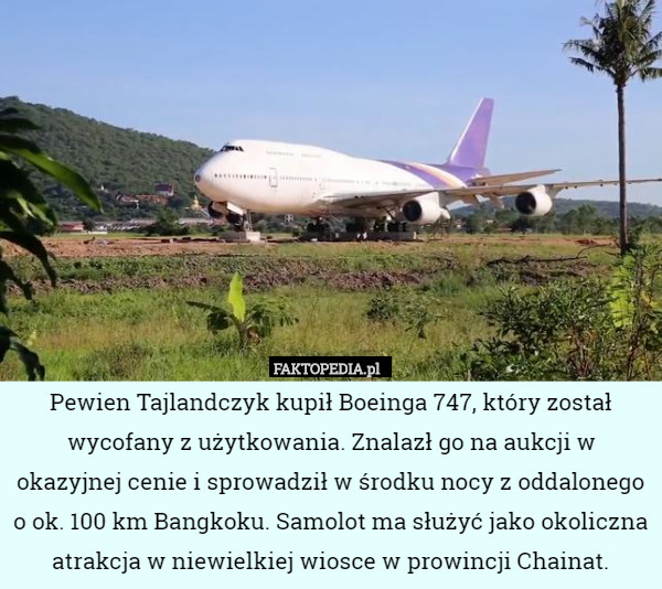 Pewien Tajlandczyk kupił Boeinga 747, który został wycofany z użytkowania. Znalazł go na aukcji w okazyjnej cenie i sprowadził w środku nocy z oddalonego o ok. 100 km Bangkoku. Samolot ma służyć jako okoliczna atrakcja w niewielkiej wiosce w prowincji Chainat. 