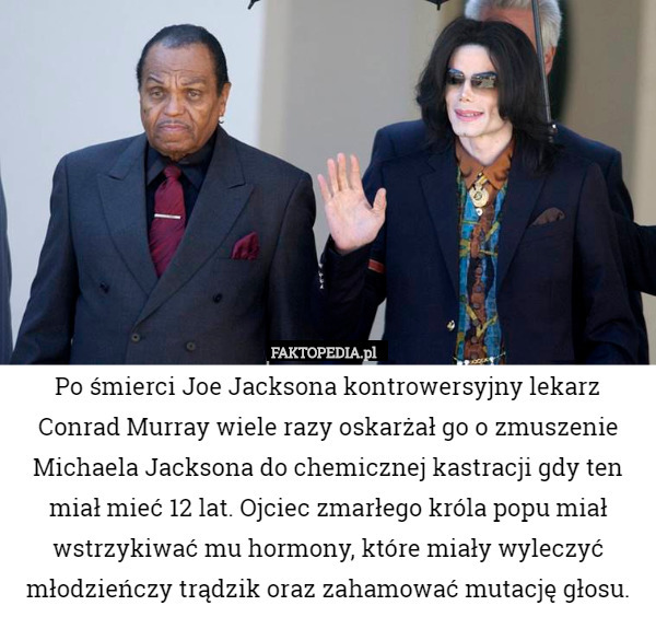 Po śmierci Joe Jacksona kontrowersyjny lekarz Conrad Murray wiele razy oskarżał go o zmuszenie Michaela Jacksona do chemicznej kastracji gdy ten miał mieć 12 lat. Ojciec zmarłego króla popu miał wstrzykiwać mu hormony, które miały wyleczyć młodzieńczy trądzik oraz zahamować mutację głosu. 