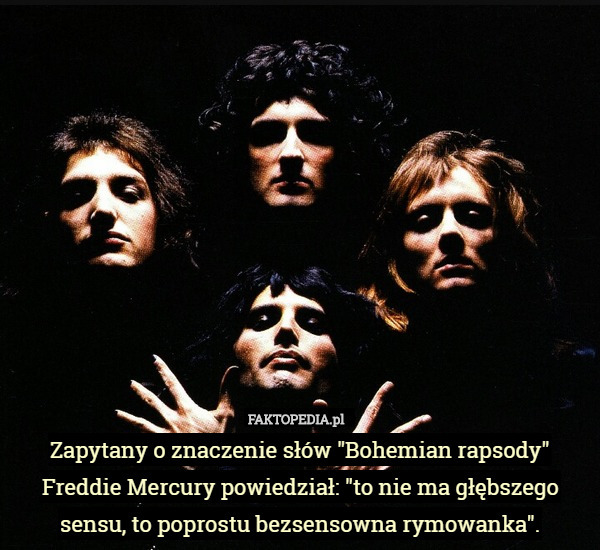 Zapytany o znaczenie słów "Bohemian rapsody" Freddie Mercury powiedział: "to nie ma głębszego sensu, to poprostu bezsensowna rymowanka". 