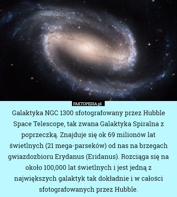 Galaktyka NGC 1300 sfotografowany przez Hubble Space Telescope, tak zwana Galaktyka Spiralna z poprzeczką. Znajduje się ok 69 milionów lat świetlnych (21 mega-parseków) od nas na brzegach gwiazdozbioru Erydanus (Eridanus). Rozciąga się na około 100,000 lat świetlnych i jest jedną z największych galaktyk tak dokładnie i w całości sfotografowanych przez Hubble. 