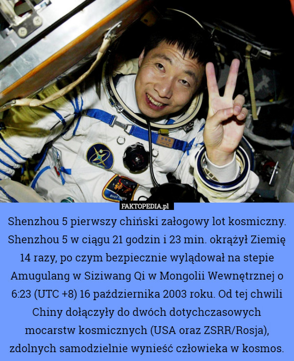 Shenzhou 5 pierwszy chiński załogowy lot kosmiczny. Shenzhou 5 w ciągu 21 godzin i 23 min. okrążył Ziemię 14 razy, po czym bezpiecznie wylądował na stepie Amugulang w Siziwang Qi w Mongolii Wewnętrznej o 6:23 (UTC +8) 16 października 2003 roku. Od tej chwili Chiny dołączyły do dwóch dotychczasowych mocarstw kosmicznych (USA oraz ZSRR/Rosja), zdolnych samodzielnie wynieść człowieka w kosmos. 