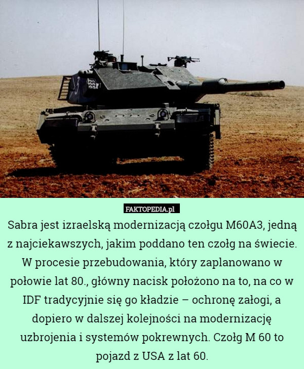 Sabra jest izraelską modernizacją czołgu M60A3, jedną z najciekawszych, jakim poddano ten czołg na świecie. W procesie przebudowania, który zaplanowano w połowie lat 80., główny nacisk położono na to, na co w IDF tradycyjnie się go kładzie – ochronę załogi, a dopiero w dalszej kolejności na modernizację uzbrojenia i systemów pokrewnych. Czołg M 60 to pojazd z USA z lat 60. 