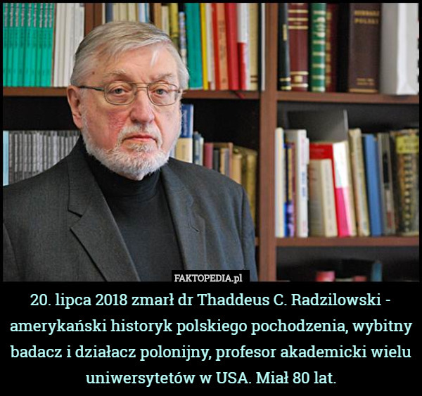 20. lipca 2018 zmarł dr Thaddeus C. Radzilowski - amerykański historyk polskiego pochodzenia, wybitny badacz i działacz polonijny, profesor akademicki wielu uniwersytetów w USA. Miał 80 lat. 