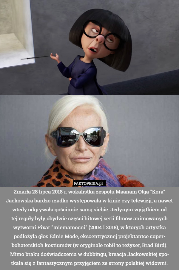 Zmarła 28 lipca 2018 r. wokalistka zespołu Maanam Olga "Kora" Jackowska bardzo rzadko występowała w kinie czy telewizji, a nawet wtedy odgrywała gościnnie samą siebie. Jedynym wyjątkiem od
tej reguły były obydwie części hitowej serii filmów animowanych wytwórni Pixar "Iniemamocni" (2004 i 2018), w których artystka podłożyła głos Ednie Mode, ekscentrycznej projektantce super-
bohaterskich kostiumów (w oryginale robił to reżyser, Brad Bird).
Mimo braku doświadczenia w dubbingu, kreacja Jackowskiej spo-
tkała się z fantastycznym przyjęciem ze strony polskiej widowni. 