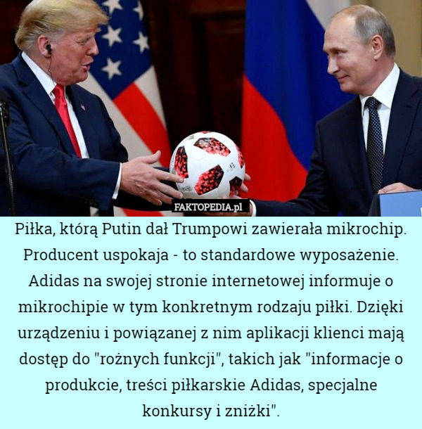 Piłka, którą Putin dał Trumpowi zawierała mikrochip. Producent uspokaja - to standardowe wyposażenie. Adidas na swojej stronie internetowej informuje o mikrochipie w tym konkretnym rodzaju piłki. Dzięki urządzeniu i powiązanej z nim aplikacji klienci mają dostęp do "rożnych funkcji", takich jak "informacje o produkcie, treści piłkarskie Adidas, specjalne konkursy i zniżki". 