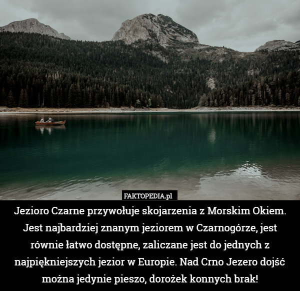 Jezioro Czarne przywołuje skojarzenia z Morskim Okiem. Jest najbardziej znanym jeziorem w Czarnogórze, jest równie łatwo dostępne, zaliczane jest do jednych z najpiękniejszych jezior w Europie. Nad Crno Jezero dojść można jedynie pieszo, dorożek konnych brak! 