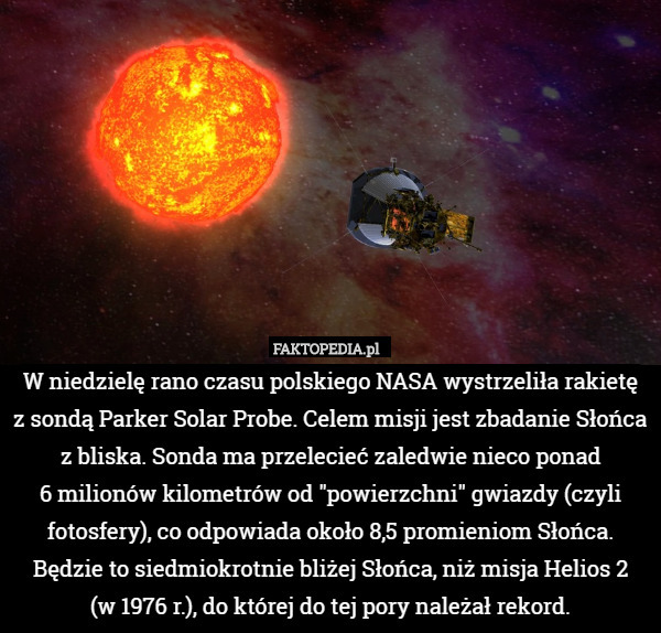 W niedzielę rano czasu polskiego NASA wystrzeliła rakietę
 z sondą Parker Solar Probe. Celem misji jest zbadanie Słońca z bliska. Sonda ma przelecieć zaledwie nieco ponad
 6 milionów kilometrów od "powierzchni" gwiazdy (czyli fotosfery), co odpowiada około 8,5 promieniom Słońca. Będzie to siedmiokrotnie bliżej Słońca, niż misja Helios 2
 (w 1976 r.), do której do tej pory należał rekord. 
