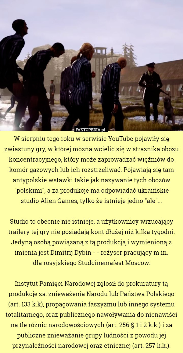 W sierpniu tego roku w serwisie YouTube pojawiły się zwiastuny gry, w której można wcielić się w strażnika obozu koncentracyjnego, który może zaprowadzać więźniów do komór gazowych lub ich rozstrzeliwać. Pojawiają się tam antypolskie wstawki takie jak nazywanie tych obozów "polskimi", a za produkcje ma odpowiadać ukraińskie
 studio Alien Games, tylko że istnieje jedno "ale"...

Studio to obecnie nie istnieje, a użytkownicy wrzucający trailery tej gry nie posiadają kont dłużej niż kilka tygodni. Jedyną osobą powiązaną z tą produkcją i wymienioną z imienia jest Dimitrij Dybin - - reżyser pracujący m.in.
 dla rosyjskiego Studcinemafest Moscow.

Instytut Pamięci Narodowej zgłosił do prokuratury tą produkcję za: znieważenia Narodu lub Państwa Polskiego (art. 133 k.k), propagowania faszyzmu lub innego systemu totalitarnego, oraz publicznego nawoływania do nienawiści na tle różnic narodowościowych (art. 256 § 1 i 2 k.k.) i za publiczne znieważanie grupy ludności z powodu jej przynależności narodowej oraz etnicznej (art. 257 k.k.). 