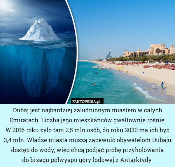 Dubaj jest najbardziej zaludnionym miastem w całych Emiratach. Liczba jego mieszkańców gwałtownie rośnie.
 W 2016 roku żyło tam 2,5 mln osób, do roku 2030 ma ich być 3,4 mln. Władze miasta muszą zapewnić obywatelom Dubaju dostęp do wody, więc chcą podjąć próbę przyholowania
 do brzegu półwyspu góry lodowej z Antarktydy. 