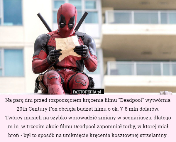 Na parę dni przed rozpoczęciem kręcenia filmu "Deadpool" wytwórnia 20th Century Fox obcięła budżet filmu o ok. 7-8 mln dolarów.
 Twórcy musieli na szybko wprowadzić zmiany w scenariuszu, dlatego m.in. w trzecim akcie filmu Deadpool zapomniał torby, w której miał broń - był to sposób na uniknięcie kręcenia kosztownej strzelaniny. 