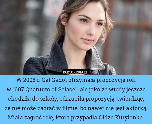 W 2008 r. Gal Gadot otrzymała propozycję roli
 w "007 Quantum of Solace", ale jako że wtedy jeszcze chodziła do szkoły, odrzuciła propozycję, twierdząc,
 że nie może zagrać w filmie, bo nawet nie jest aktorką. Miała zagrać rolę, która przypadła Oldze Kurylenko. 