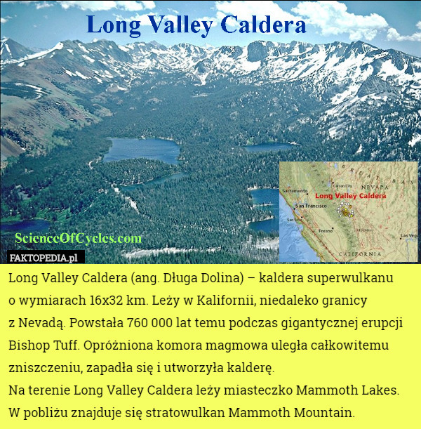 Long Valley Caldera (ang. Długa Dolina) – kaldera superwulkanu
 o wymiarach 16x32 km. Leży w Kalifornii, niedaleko granicy
 z Nevadą. Powstała 760 000 lat temu podczas gigantycznej erupcji Bishop Tuff. Opróżniona komora magmowa uległa całkowitemu zniszczeniu, zapadła się i utworzyła kalderę.
Na terenie Long Valley Caldera leży miasteczko Mammoth Lakes. W pobliżu znajduje się stratowulkan Mammoth Mountain. 