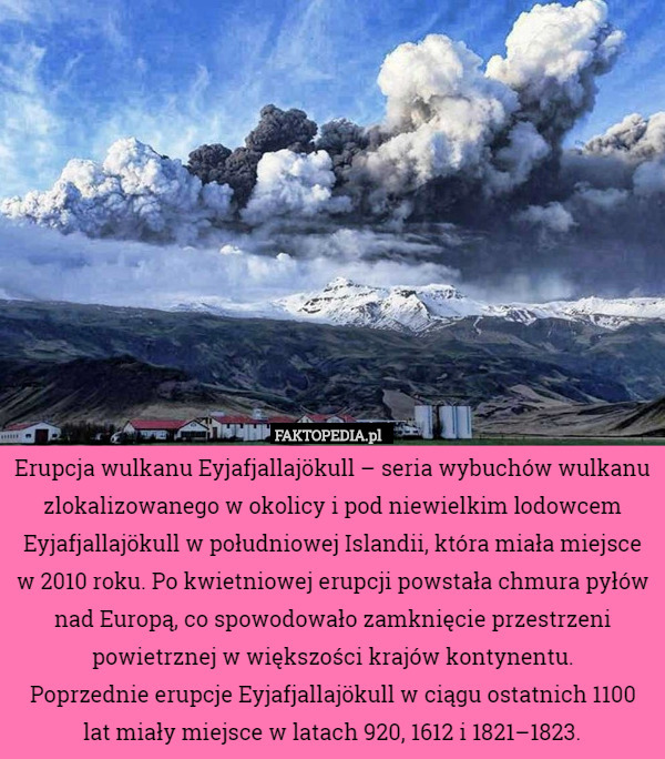 Erupcja wulkanu Eyjafjallajökull – seria wybuchów wulkanu zlokalizowanego w okolicy i pod niewielkim lodowcem Eyjafjallajökull w południowej Islandii, która miała miejsce w 2010 roku. Po kwietniowej erupcji powstała chmura pyłów nad Europą, co spowodowało zamknięcie przestrzeni powietrznej w większości krajów kontynentu.
Poprzednie erupcje Eyjafjallajökull w ciągu ostatnich 1100 lat miały miejsce w latach 920, 1612 i 1821–1823. 