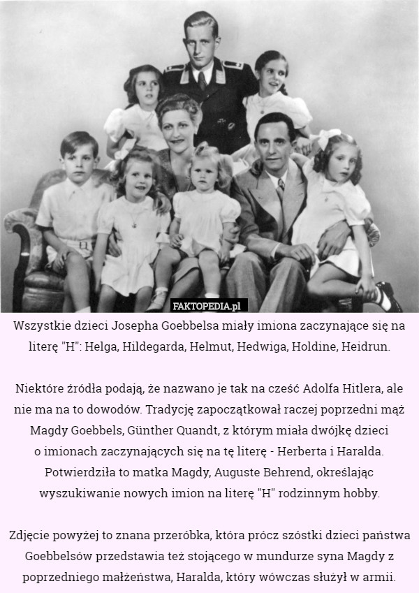 Wszystkie dzieci Josepha Goebbelsa miały imiona zaczynające się na literę "H": Helga, Hildegarda, Helmut, Hedwiga, Holdine, Heidrun.

 Niektóre źródła podają, że nazwano je tak na cześć Adolfa Hitlera, ale nie ma na to dowodów. Tradycję zapoczątkował raczej poprzedni mąż Magdy Goebbels, Günther Quandt, z którym miała dwójkę dzieci
 o imionach zaczynających się na tę literę - Herberta i Haralda. Potwierdziła to matka Magdy, Auguste Behrend, określając wyszukiwanie nowych imion na literę "H" rodzinnym hobby.

Zdjęcie powyżej to znana przeróbka, która prócz szóstki dzieci państwa Goebbelsów przedstawia też stojącego w mundurze syna Magdy z poprzedniego małżeństwa, Haralda, który wówczas służył w armii. 