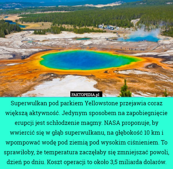 Superwulkan pod parkiem Yellowstone przejawia coraz większą aktywność. Jedynym sposobem na zapobiegnięcie erupcji jest schłodzenie magmy. NASA proponuje, by wwiercić się w głąb superwulkanu, na głębokość 10 km i wpompować wodę pod ziemią pod wysokim ciśnieniem. To sprawiłoby, że temperatura zaczęłaby się zmniejszać powoli, dzień po dniu. Koszt operacji to około 3,5 miliarda dolarów. 
