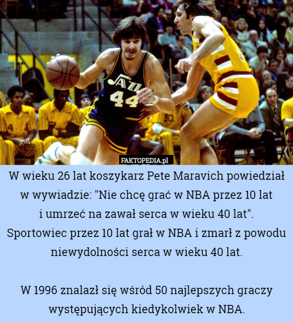W wieku 26 lat koszykarz Pete Maravich powiedział w wywiadzie: "Nie chcę grać w NBA przez 10 lat
 i umrzeć na zawał serca w wieku 40 lat".
Sportowiec przez 10 lat grał w NBA i zmarł z powodu niewydolności serca w wieku 40 lat.

W 1996 znalazł się wśród 50 najlepszych graczy występujących kiedykolwiek w NBA. 