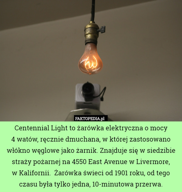 Centennial Light to żarówka elektryczna o mocy
 4 watów, ręcznie dmuchana, w której zastosowano włókno węglowe jako żarnik. Znajduje się w siedzibie straży pożarnej na 4550 East Avenue w Livermore,
 w Kalifornii.  Żarówka świeci od 1901 roku, od tego czasu była tylko jedna, 10-minutowa przerwa. 