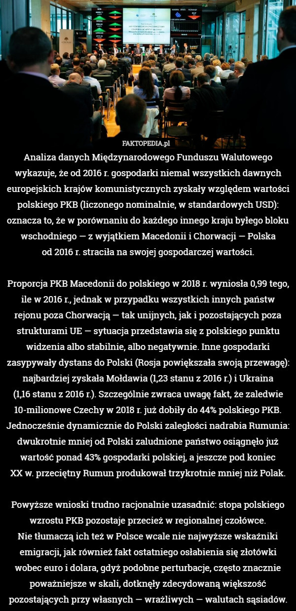 Analiza danych Międzynarodowego Funduszu Walutowego wykazuje, że od 2016 r. gospodarki niemal wszystkich dawnych europejskich krajów komunistycznych zyskały względem wartości polskiego PKB (liczonego nominalnie, w standardowych USD): oznacza to, że w porównaniu do każdego innego kraju byłego bloku wschodniego — z wyjątkiem Macedonii i Chorwacji — Polska
 od 2016 r. straciła na swojej gospodarczej wartości.

Proporcja PKB Macedonii do polskiego w 2018 r. wyniosła 0,99 tego, ile w 2016 r., jednak w przypadku wszystkich innych państw
rejonu poza Chorwacją — tak unijnych, jak i pozostających poza strukturami UE — sytuacja przedstawia się z polskiego punktu widzenia albo stabilnie, albo negatywnie. Inne gospodarki zasypywały dystans do Polski (Rosja powiększała swoją przewagę): najbardziej zyskała Mołdawia (1,23 stanu z 2016 r.) i Ukraina
 (1,16 stanu z 2016 r.). Szczególnie zwraca uwagę fakt, że zaledwie 10-milionowe Czechy w 2018 r. już dobiły do 44% polskiego PKB. Jednocześnie dynamicznie do Polski zaległości nadrabia Rumunia: dwukrotnie mniej od Polski zaludnione państwo osiągnęło już wartość ponad 43% gospodarki polskiej, a jeszcze pod koniec
 XX w. przeciętny Rumun produkował trzykrotnie mniej niż Polak.

Powyższe wnioski trudno racjonalnie uzasadnić: stopa polskiego wzrostu PKB pozostaje przecież w regionalnej czołówce.
 Nie tłumaczą ich też w Polsce wcale nie najwyższe wskaźniki emigracji, jak również fakt ostatniego osłabienia się złotówki wobec euro i dolara, gdyż podobne perturbacje, często znacznie poważniejsze w skali, dotknęły zdecydowaną większość pozostających przy własnych — wrażliwych — walutach sąsiadów. 