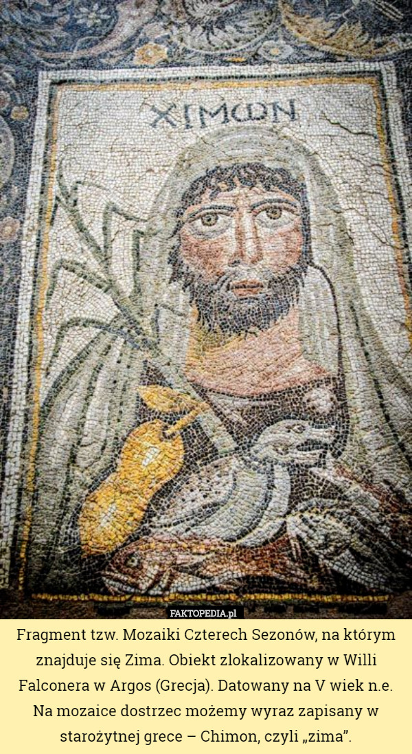 Fragment tzw. Mozaiki Czterech Sezonów, na którym znajduje się Zima. Obiekt zlokalizowany w Willi Falconera w Argos (Grecja). Datowany na V wiek n.e.
 Na mozaice dostrzec możemy wyraz zapisany w starożytnej grece – Chimon, czyli „zima”. 