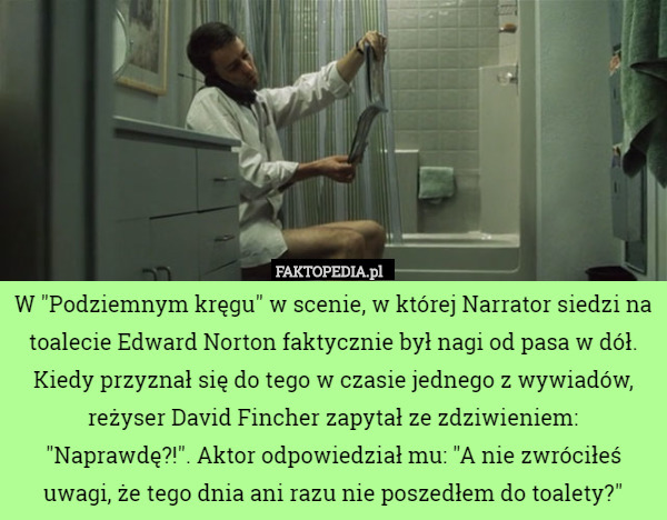 W "Podziemnym kręgu" w scenie, w której Narrator siedzi na toalecie Edward Norton faktycznie był nagi od pasa w dół. Kiedy przyznał się do tego w czasie jednego z wywiadów, reżyser David Fincher zapytał ze zdziwieniem: "Naprawdę?!". Aktor odpowiedział mu: "A nie zwróciłeś uwagi, że tego dnia ani razu nie poszedłem do toalety?" 