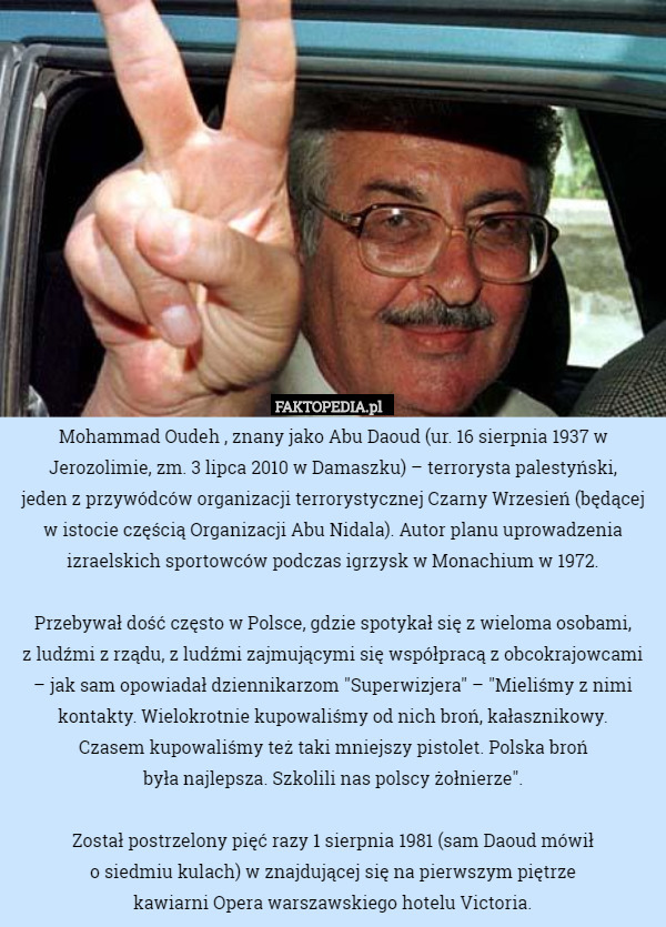 Mohammad Oudeh , znany jako Abu Daoud (ur. 16 sierpnia 1937 w Jerozolimie, zm. 3 lipca 2010 w Damaszku) – terrorysta palestyński,
 jeden z przywódców organizacji terrorystycznej Czarny Wrzesień (będącej w istocie częścią Organizacji Abu Nidala). Autor planu uprowadzenia izraelskich sportowców podczas igrzysk w Monachium w 1972.

Przebywał dość często w Polsce, gdzie spotykał się z wieloma osobami,
 z ludźmi z rządu, z ludźmi zajmującymi się współpracą z obcokrajowcami
 – jak sam opowiadał dziennikarzom "Superwizjera" – "Mieliśmy z nimi kontakty. Wielokrotnie kupowaliśmy od nich broń, kałasznikowy.
 Czasem kupowaliśmy też taki mniejszy pistolet. Polska broń
 była najlepsza. Szkolili nas polscy żołnierze".

Został postrzelony pięć razy 1 sierpnia 1981 (sam Daoud mówił
 o siedmiu kulach) w znajdującej się na pierwszym piętrze
 kawiarni Opera warszawskiego hotelu Victoria. 
