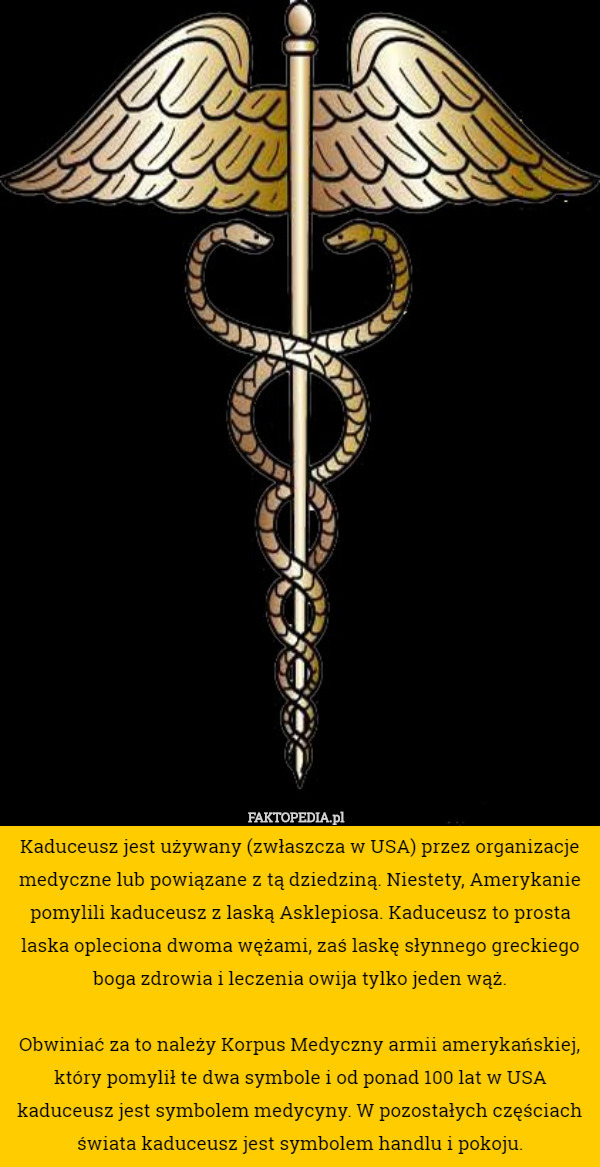 Kaduceusz jest używany (zwłaszcza w USA) przez organizacje medyczne lub powiązane z tą dziedziną. Niestety, Amerykanie pomylili kaduceusz z laską Asklepiosa. Kaduceusz to prosta laska opleciona dwoma wężami, zaś laskę słynnego greckiego
 boga zdrowia i leczenia owija tylko jeden wąż.

 Obwiniać za to należy Korpus Medyczny armii amerykańskiej, który pomylił te dwa symbole i od ponad 100 lat w USA kaduceusz jest symbolem medycyny. W pozostałych częściach świata kaduceusz jest symbolem handlu i pokoju. 