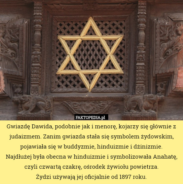 Gwiazdę Dawida, podobnie jak i menorę, kojarzy się głównie z judaizmem. Zanim gwiazda stała się symbolem żydowskim, pojawiała się w buddyzmie, hinduizmie i dżinizmie.
 Najdłużej była obecna w hinduizmie i symbolizowała Anahatę, czyli czwartą czakrę, ośrodek żywiołu powietrza.
 Żydzi używają jej oficjalnie od 1897 roku. 