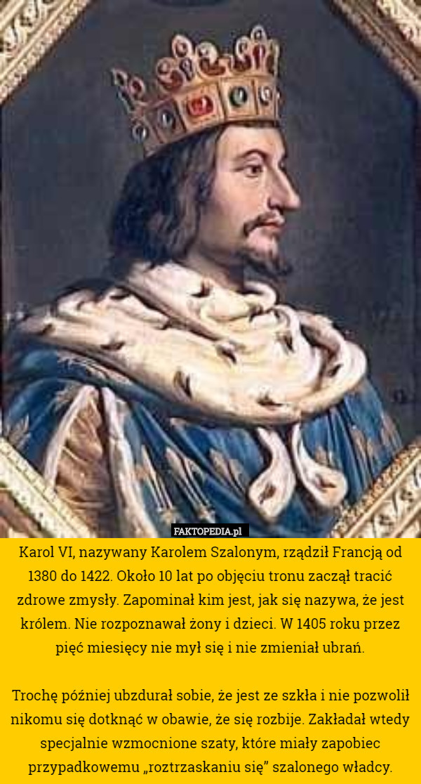 Karol VI, nazywany Karolem Szalonym, rządził Francją od 1380 do 1422. Około 10 lat po objęciu tronu zaczął tracić zdrowe zmysły. Zapominał kim jest, jak się nazywa, że jest królem. Nie rozpoznawał żony i dzieci. W 1405 roku przez pięć miesięcy nie mył się i nie zmieniał ubrań.

 Trochę później ubzdurał sobie, że jest ze szkła i nie pozwolił nikomu się dotknąć w obawie, że się rozbije. Zakładał wtedy specjalnie wzmocnione szaty, które miały zapobiec przypadkowemu „roztrzaskaniu się” szalonego władcy. 