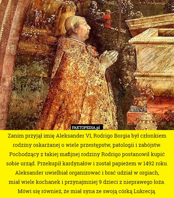 Zanim przyjął imię Aleksander VI, Rodrigo Borgia był członkiem rodziny oskarżanej o wiele przestępstw, patologii i zabójstw. Pochodzący z takiej mafijnej rodziny Rodrigo postanowił kupić sobie urząd. Przekupił kardynałów i został papieżem w 1492 roku. Aleksander uwielbiał organizować i brać udział w orgiach,
 miał wiele kochanek i przynajmniej 9 dzieci z nieprawego łoża. Mówi się również, że miał syna ze swoją córką Lukrecją. 