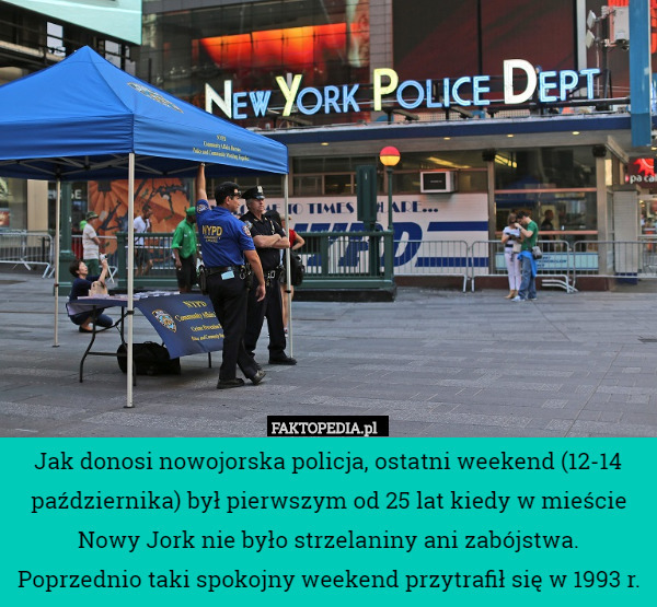 Jak donosi nowojorska policja, ostatni weekend (12-14 października) był pierwszym od 25 lat kiedy w mieście Nowy Jork nie było strzelaniny ani zabójstwa. Poprzednio taki spokojny weekend przytrafił się w 1993 r. 