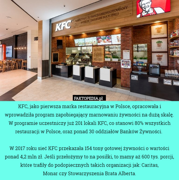 KFC, jako pierwsza marka restauracyjna w Polsce, opracowała i wprowadziła program zapobiegający marnowaniu żywności na dużą skalę. W programie uczestniczy już 201 lokali KFC, co stanowi 80% wszystkich restauracji w Polsce, oraz ponad 30 oddziałów Banków Żywności. 

 W 2017 roku sieć KFC przekazała 154 tony gotowej żywności o wartości ponad 4,2 mln zł. Jeśli przełożymy to na posiłki, to mamy aż 600 tys. porcji, które trafiły do podopiecznych takich organizacji jak: Caritas,
 Monar czy Stowarzyszenia Brata Alberta. 