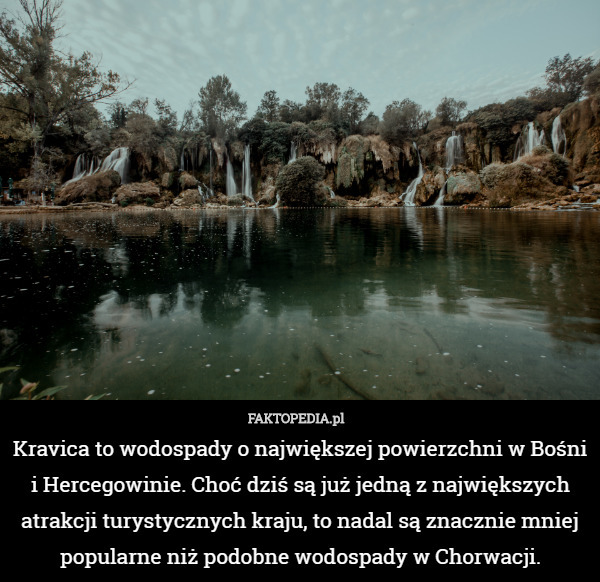 Kravica to wodospady o największej powierzchni w Bośni i Hercegowinie. Choć dziś są już jedną z największych atrakcji turystycznych kraju, to nadal są znacznie mniej popularne niż podobne wodospady w Chorwacji. 