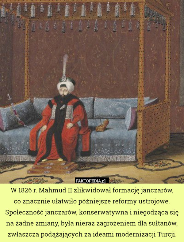W 1826 r. Mahmud II zlikwidował formację janczarów,
 co znacznie ułatwiło późniejsze reformy ustrojowe. Społeczność janczarów, konserwatywna i niegodząca się na żadne zmiany, była nieraz zagrożeniem dla sułtanów, zwłaszcza podążających za ideami modernizacji Turcji. 