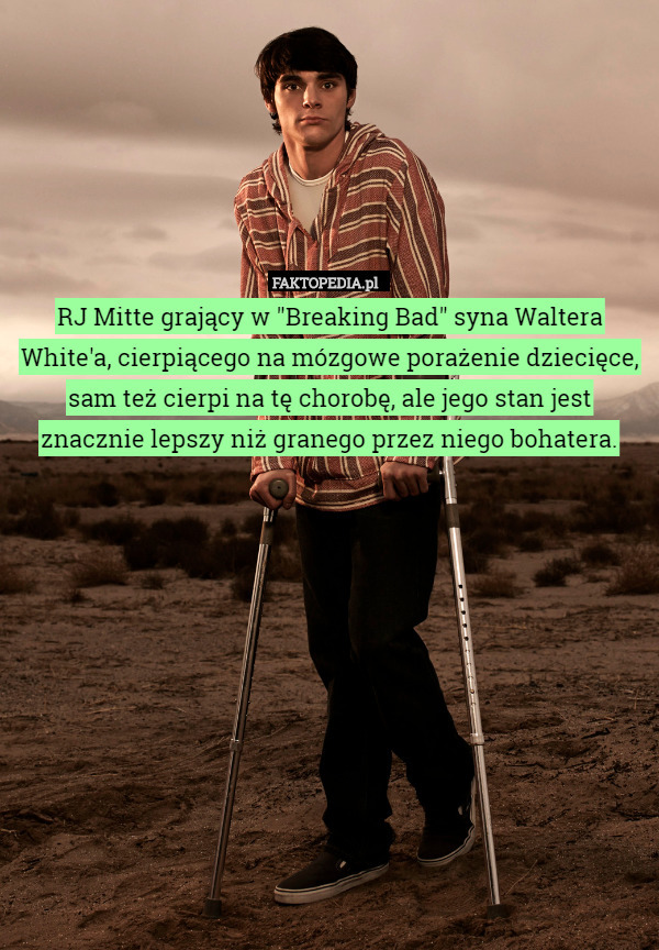 RJ Mitte grający w "Breaking Bad" syna Waltera White'a, cierpiącego na mózgowe porażenie dziecięce, sam też cierpi na tę chorobę, ale jego stan jest znacznie lepszy niż granego przez niego bohatera. 