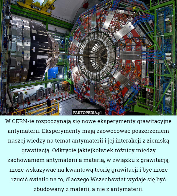 W CERN-ie rozpoczynają się nowe eksperymenty grawitacyjne antymaterii. Eksperymenty mają zaowocować poszerzeniem naszej wiedzy na temat antymaterii i jej interakcji z ziemską grawitacją. Odkrycie jakiejkolwiek różnicy między zachowaniem antymaterii a materią, w związku z grawitacją, może wskazywać na kwantową teorię grawitacji i być może rzucić światło na to, dlaczego Wszechświat wydaje się być zbudowany z materii, a nie z antymaterii. 