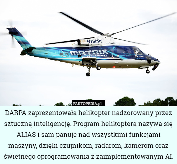 DARPA zaprezentowała helikopter nadzorowany przez sztuczną inteligencję. Program helikoptera nazywa się ALIAS i sam panuje nad wszystkimi funkcjami maszyny, dzięki czujnikom, radarom, kamerom oraz świetnego oprogramowania z zaimplementowanym AI. 