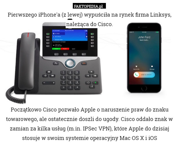 Pierwszego iPhone'a (z lewej) wypuściła na rynek firma Linksys,
należąca do Cisco.








Początkowo Cisco pozwało Apple o naruszenie praw do znaku towarowego, ale ostatecznie doszli do ugody. Cisco oddało znak w zamian za kilka usług (m.in. IPSec VPN), które Apple do dzisiaj stosuje w swoim systemie operacyjny Mac OS X i iOS 