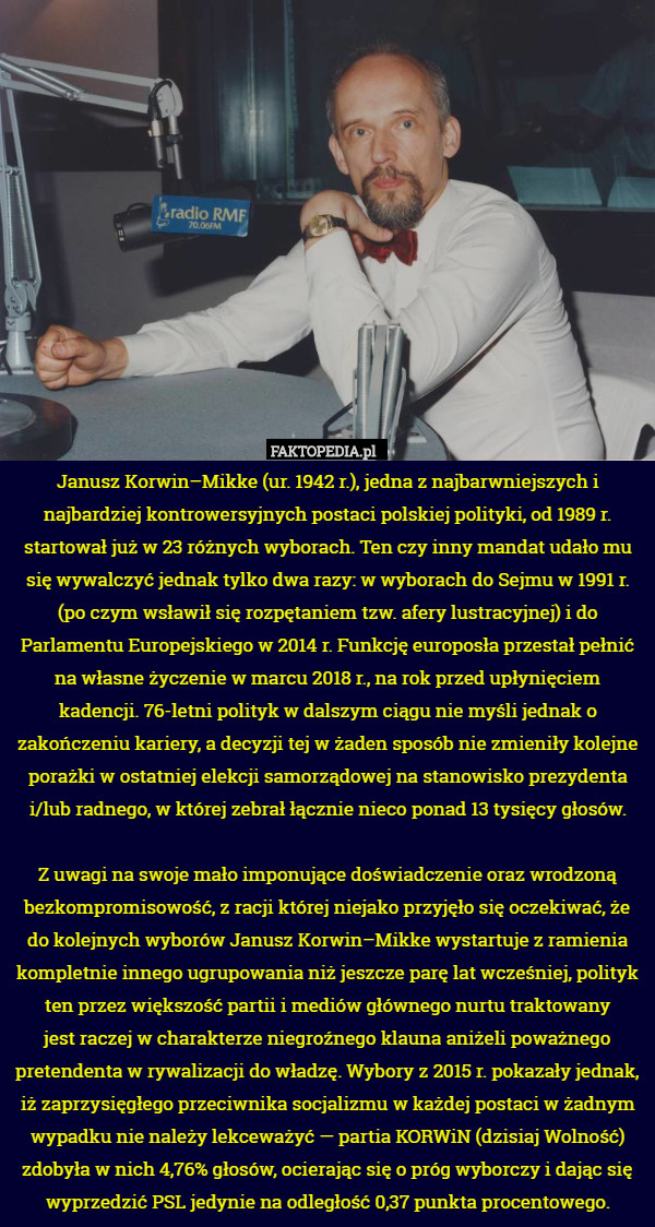 Janusz Korwin–Mikke (ur. 1942 r.), jedna z najbarwniejszych i najbardziej kontrowersyjnych postaci polskiej polityki, od 1989 r. startował już w 23 różnych wyborach. Ten czy inny mandat udało mu się wywalczyć jednak tylko dwa razy: w wyborach do Sejmu w 1991 r. (po czym wsławił się rozpętaniem tzw. afery lustracyjnej) i do Parlamentu Europejskiego w 2014 r. Funkcję europosła przestał pełnić na własne życzenie w marcu 2018 r., na rok przed upłynięciem kadencji. 76-letni polityk w dalszym ciągu nie myśli jednak o zakończeniu kariery, a decyzji tej w żaden sposób nie zmieniły kolejne porażki w ostatniej elekcji samorządowej na stanowisko prezydenta i/lub radnego, w której zebrał łącznie nieco ponad 13 tysięcy głosów.

Z uwagi na swoje mało imponujące doświadczenie oraz wrodzoną bezkompromisowość, z racji której niejako przyjęło się oczekiwać, że do kolejnych wyborów Janusz Korwin–Mikke wystartuje z ramienia kompletnie innego ugrupowania niż jeszcze parę lat wcześniej, polityk ten przez większość partii i mediów głównego nurtu traktowany
jest raczej w charakterze niegroźnego klauna aniżeli poważnego pretendenta w rywalizacji do władzę. Wybory z 2015 r. pokazały jednak, iż zaprzysięgłego przeciwnika socjalizmu w każdej postaci w żadnym wypadku nie należy lekceważyć — partia KORWiN (dzisiaj Wolność) zdobyła w nich 4,76% głosów, ocierając się o próg wyborczy i dając się wyprzedzić PSL jedynie na odległość 0,37 punkta procentowego. 